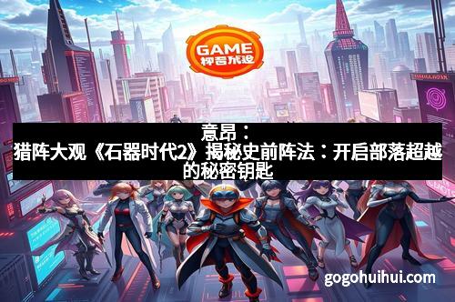 意昂：猎阵大观《石器时代2》揭秘史前阵法：开启部落超越的秘密钥匙